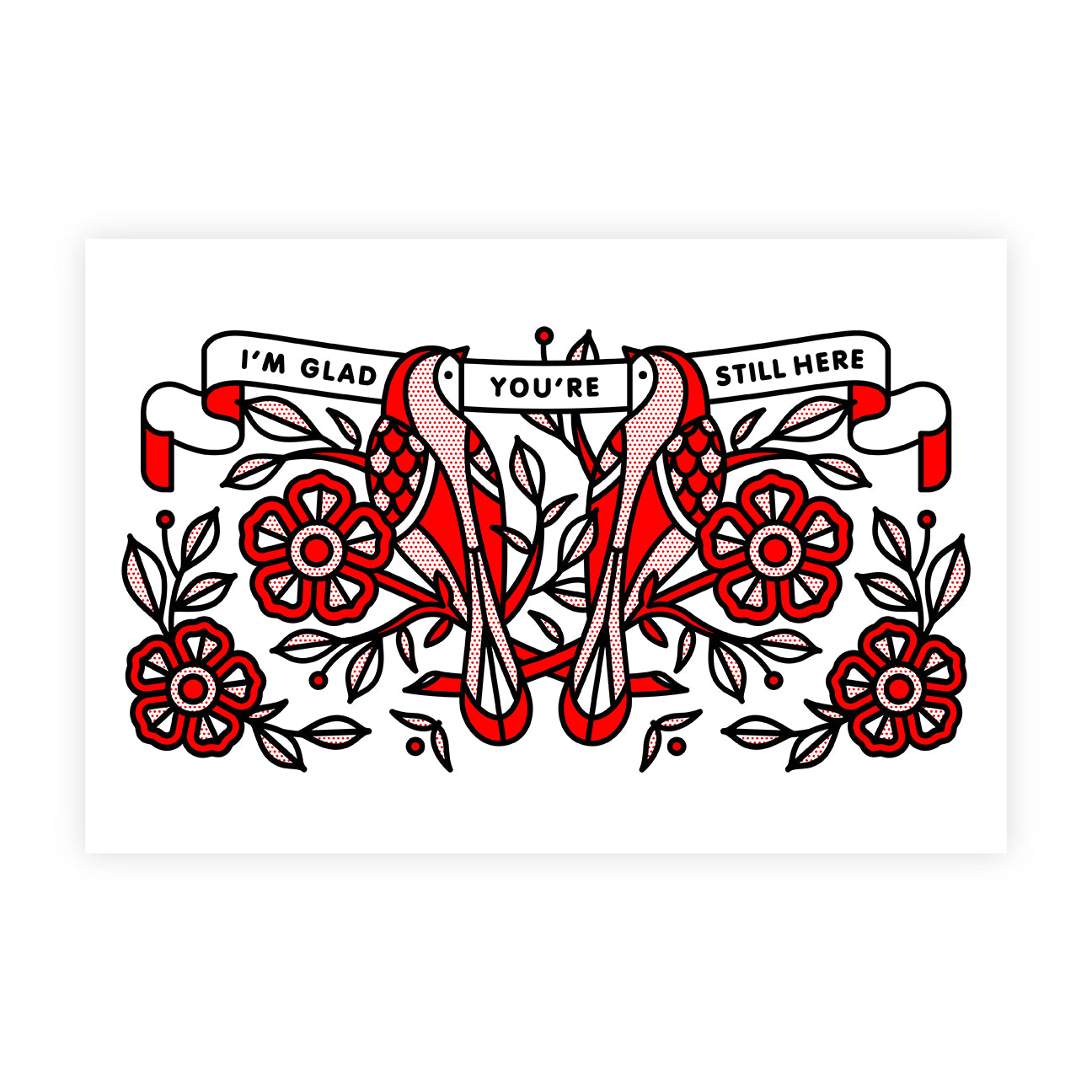 A 12”x18 art print by Red Halftone. Two birds sitting on flowered branches looking at one another. A banner surrounding them reads: I’m glad you’re still here. The color palette used includes the traditional red, white and black combo used by Red Halftone.